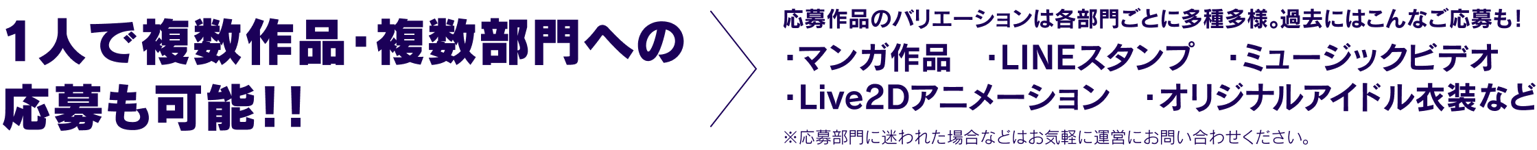 1人で複数作品・複数部門への応募も可能！！応募作品のバリエーションは各部門ごとに多種多様。過去にはこんなご応募も！・マンガ作品　・LINEスタンプ　・ミュージックビデオ・Live2Dアニメーション　・オリジナルアイドル衣装など ※応募部門に迷われた場合などはお気軽に運営にお問い合わせください。