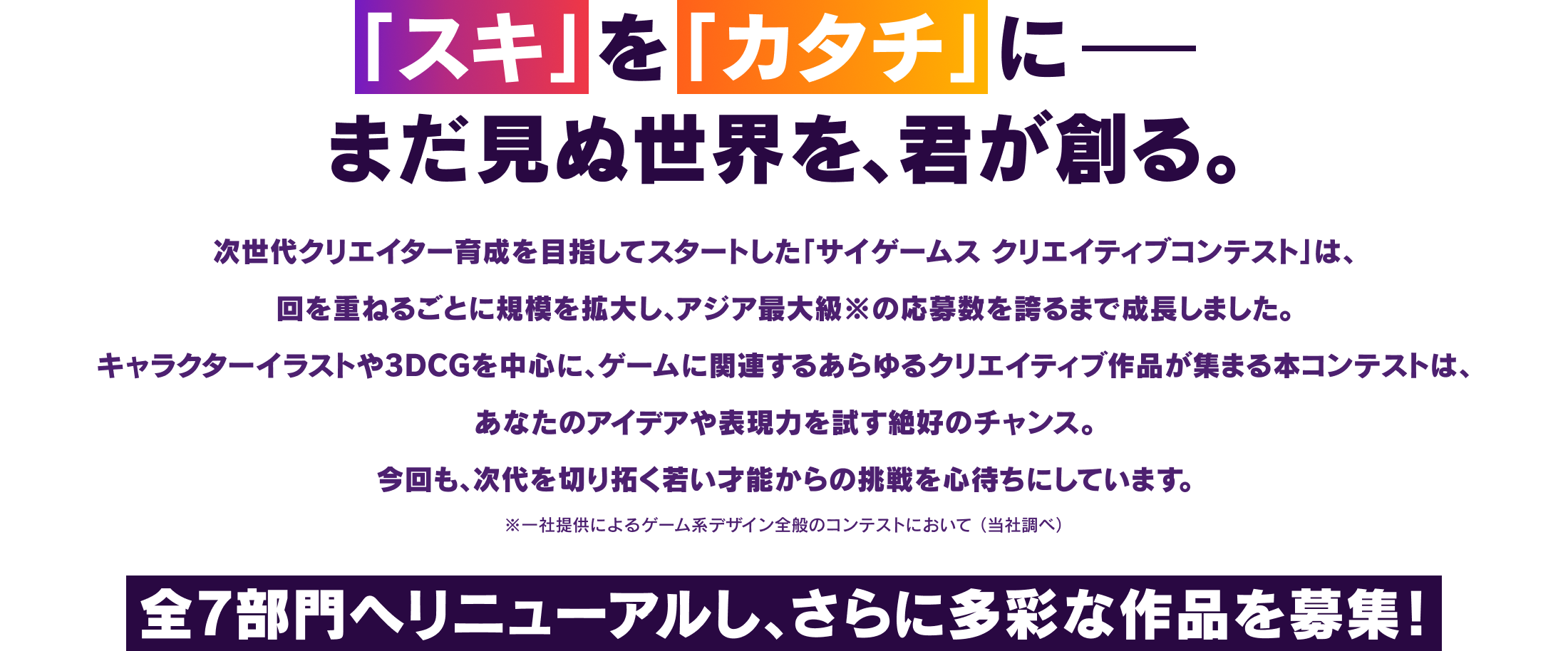「スキ」を「カタチ」に まだ見ぬ世界を、君が創る。次世代クリエイター育成を目指してスタートした「サイゲームス クリエイティブコンテスト」は、回を重ねるごとに規模を拡大し、アジア最大級※の応募数を誇るまで成長しました。キャラクターイラストや3DCGを中心に、ゲームに関連するあらゆるクリエイティブ作品が集まる本コンテストは、あなたのアイデアや表現力を試す絶好のチャンス。今回も、次代を切り拓く若い才能からの挑戦を心待ちにしています。*一社提供によるゲーム系デザイン全般のコンテストにおいて（当社調べ）最高のコンテンツを全国から募集！